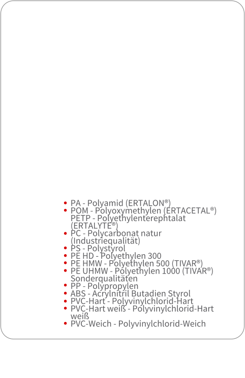 PA - Polyamid (ERTALON)  POM - Polyoxymethylen (ERTACETAL)  PETP - Polyethylenterephtalat (ERTALYTE) PC - Polycarbonat natur (Industriequalitt)  PS - Polystyrol  PE HD - Polyethylen 300  PE HMW - Polyethylen 500 (TIVAR)  PE UHMW - Polyethylen 1000 (TIVAR) Sonderqualitten  PP - Polypropylen  ABS - Acrylnitril Butadien Styrol PVC-Hart - Polyvinylchlorid-Hart  PVC-Hart wei - Polyvinylchlorid-Hart wei  PVC-Weich - Polyvinylchlorid-Weich