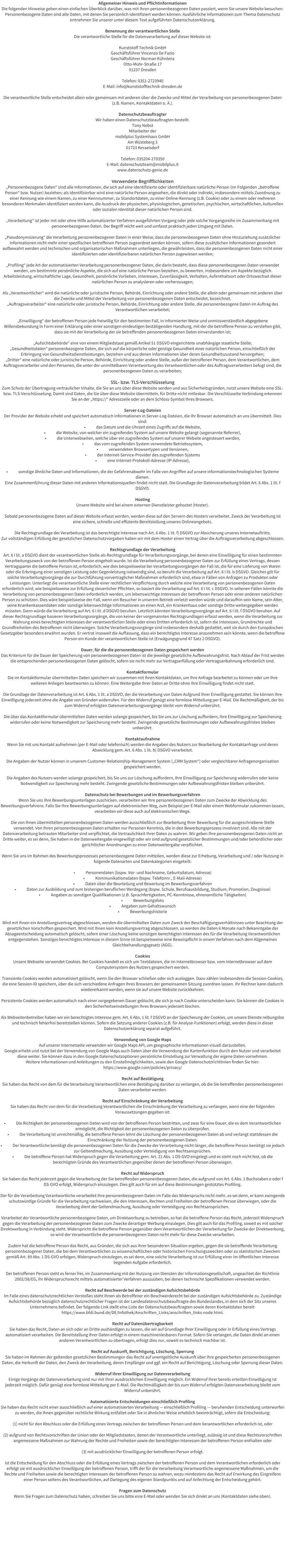Allgemeiner Hinweis und Pflichtinformationen Die folgenden Hinweise geben einen einfachen berblick darber, was mit Ihren personenbezogenen Daten passiert, wenn Sie unsere Website besuchen. Personenbezogene Daten sind alle Daten, mit denen Sie persnlich identifiziert werden knnen. Ausfhrliche Informationen zum Thema Datenschutz entnehmen Sie unserer unter diesem Text aufgefhrten Datenschutzerklrung.  Benennung der verantwortlichen Stelle Die verantwortliche Stelle fr die Datenverarbeitung auf dieser Website ist:  Kunststoff Technik GmbH Geschftsfhrer Vincenzo De Fazio Geschftsfhrer Norman Khnlenz Otto-Mohr-Strae 17 01237 Dresden  Telefon: 0351-2723940 E-Mail: info@kunststofftechnik-dresden.de  Die verantwortliche Stelle entscheidet allein oder gemeinsam mit anderen ber die Zwecke und Mittel der Verarbeitung von personenbezogenen Daten (z.B. Namen, Kontaktdaten o. .).  Datenschutzbeauftragter Wir haben einen Datenschutzbeauftragten bestellt. Tony Nobst Mitarbeiter der mobilplus Systemhaus GmbH Am Wsteberg 3 01723 Kesselsdorf  Telefon: 035204-270350 E-Mail: datenschutzteam@mobilplus.it www.datenschutz-genie.de   Verwendete Begrifflichkeiten Personenbezogene Daten sind alle Informationen, die sich auf eine identifizierte oder identifizierbare natrliche Person (im Folgenden betroffene Person bzw. Nutzer) beziehen; als identifizierbar wird eine natrliche Person angesehen, die direkt oder indirekt, insbesondere mittels Zuordnung zu einer Kennung wie einem Namen, zu einer Kennnummer, zu Standortdaten, zu einer Online-Kennung (z.B. Cookie) oder zu einem oder mehreren besonderen Merkmalen identifiziert werden kann, die Ausdruck der physischen, physiologischen, genetischen, psychischen, wirtschaftlichen, kulturellen oder sozialen Identitt dieser natrlichen Person sind.  Verarbeitung ist jeder mit oder ohne Hilfe automatisierter Verfahren ausgefhrten Vorgang oder jede solche Vorgangsreihe im Zusammenhang mit personenbezogenen Daten. Der Begriff reicht weit und umfasst praktisch jeden Umgang mit Daten.  Pseudonymisierung die Verarbeitung personenbezogener Daten in einer Weise, dass die personenbezogenen Daten ohne Hinzuziehung zustzlicher Informationen nicht mehr einer spezifischen betroffenen Person zugeordnet werden knnen, sofern diese zustzlichen Informationen gesondert aufbewahrt werden und technischen und organisatorischen Manahmen unterliegen, die gewhrleisten, dass die personenbezogenen Daten nicht einer identifizierten oder identifizierbaren natrlichen Person zugewiesen werden;  Profiling jede Art der automatisierten Verarbeitung personenbezogener Daten, die darin besteht, dass diese personenbezogenen Daten verwendet werden, um bestimmte persnliche Aspekte, die sich auf eine natrliche Person beziehen, zu bewerten, insbesondere um Aspekte bezglich Arbeitsleistung, wirtschaftliche Lage, Gesundheit, persnliche Vorlieben, Interessen, Zuverlssigkeit, Verhalten, Aufenthaltsort oder Ortswechsel dieser natrlichen Person zu analysieren oder vorherzusagen;  Als Verantwortlicher wird die natrliche oder juristische Person, Behrde, Einrichtung oder andere Stelle, die allein oder gemeinsam mit anderen ber die Zwecke und Mittel der Verarbeitung von personenbezogenen Daten entscheidet, bezeichnet. Auftragsverarbeiter eine natrliche oder juristische Person, Behrde, Einrichtung oder andere Stelle, die personenbezogene Daten im Auftrag des Verantwortlichen verarbeitet;  Einwilligung der betroffenen Person jede freiwillig fr den bestimmten Fall, in informierter Weise und unmissverstndlich abgegebene Willensbekundung in Form einer Erklrung oder einer sonstigen eindeutigen besttigenden Handlung, mit der die betroffene Person zu verstehen gibt, dass sie mit der Verarbeitung der sie betreffenden personenbezogenen Daten einverstanden ist;  Aufsichtsbehrde eine von einem Mitgliedstaat gem Artikel 51 DSGVO eingerichtete unabhngige staatliche Stelle; Gesundheitsdaten personenbezogene Daten, die sich auf die krperliche oder geistige Gesundheit einer natrlichen Person, einschlielich der Erbringung von Gesundheitsdienstleistungen, beziehen und aus denen Informationen ber deren Gesundheitszustand hervorgehen; Dritter eine natrliche oder juristische Person, Behrde, Einrichtung oder andere Stelle, auer der betroffenen Person, dem Verantwortlichen, dem Auftragsverarbeiter und den Personen, die unter der unmittelbaren Verantwortung des Verantwortlichen oder des Auftragsverarbeiters befugt sind, die personenbezogenen Daten zu verarbeiten;  SSL- bzw. TLS-Verschlsselung  Zum Schutz der bertragung vertraulicher Inhalte, die Sie an uns ber diese Website senden und aus Sicherheitsgrnden, nutzt unsere Website eine SSL- bzw. TLS-Verschlsselung. Damit sind Daten, die Sie ber diese Website bermitteln, fr Dritte nicht mitlesbar. Die Verschlsselte Verbindung erkennen Sie an der https:// Adresszeile oder an dem Schloss-Symbol Ihres Browsers.  Server-Log-Dateien  Der Provider der Website erhebt und speichert automatisch Informationen in Server-Log-Dateien, die Ihr Browser automatisch an uns bermittelt. Dies sind: 	das Datum und die Uhrzeit eines Zugriffs auf die Website, 	die Website, von welcher ein zugreifendes System auf unsere Website gelangt (sogenannte Referrer), 	die Unterwebseiten, welche ber ein zugreifendes System auf unserer Website angesteuert werden, 	das vom zugreifenden System verwendete Betriebssystem, 	verwendeten Browsertypen und Versionen, 	der Internet-Service-Provider des zugreifenden Systems  	eine Internet-Protokoll-Adresse (IP-Adresse),  	sonstige hnliche Daten und Informationen, die der Gefahrenabwehr im Falle von Angriffen auf unsere informationstechnologischen Systeme dienen. Eine Zusammenfhrung dieser Daten mit anderen Informationsquellen findet nicht statt. Die Grundlage der Datenverarbeitung bildet Art. 6 Abs. 1 lit. f DSGVO.  Hosting  Unsere Website wird bei einem externen Dienstleister gehostet (Hoster).  Sobald personenbezogene Daten auf dieser Website erfasst werden, werden diese auf den Servern des Hosters verarbeitet. Zweck der Verarbeitung ist eine sichere, schnelle und effiziente Bereitstellung unseres Onlineangebots.   Die Rechtsgrundlage der Verarbeitung ist das berechtigte Interesse nach Art. 6 Abs. 1 lit. f) DSGVO zur Absicherung unseres Internetauftritts. Zur vollstndigen Erfllung der gesetzlichen Datenschutzvorgaben haben wir mit dem Hoster einen Vertrag ber die Auftragsverarbeitung abgeschlossen.  Rechtsgrundlage der Verarbeitung  Art. 6 I lit. a DSGVO dient der verantwortlichen Stelle als Rechtsgrundlage fr Verarbeitungsvorgnge, bei denen eine Einwilligung fr einen bestimmten Verarbeitungszweck von der betroffenen Person eingeholt wurde. Ist die Verarbeitung personenbezogener Daten zur Erfllung eines Vertrags, dessen Vertragspartei die betroffene Person ist, erforderlich, wie dies beispielsweise bei Verarbeitungsvorgngen der Fall ist, die fr eine Lieferung von Waren oder die Erbringung einer sonstigen Leistung oder Gegenleistung notwendig sind, so beruht die Verarbeitung auf Art. 6 I lit. b DSGVO. Gleiches gilt fr solche Verarbeitungsvorgnge die zur Durchfhrung vorvertraglicher Manahmen erforderlich sind, etwa in Fllen von Anfragen zu Produkten oder Leistungen. Unterliegt die verantwortliche Stelle einer rechtlichen Verpflichtung durch welche eine Verarbeitung von personenbezogenen Daten erforderlich wird, wie beispielsweise zur Erfllung steuerlicher Pflichten, so basiert die Verarbeitung auf Art. 6 I lit. c DSGVO. In seltenen Fllen knnte die Verarbeitung von personenbezogenen Daten erforderlich werden, um lebenswichtige Interessen der betroffenen Person oder einer anderen natrlichen Person zu schtzen. Dies wre beispielsweise der Fall, wenn ein Besucher in unserem Betrieb verletzt werden wrde und daraufhin sein Name, sein Alter, seine Krankenkassendaten oder sonstige lebenswichtige Informationen an einen Arzt, ein Krankenhaus oder sonstige Dritte weitergegeben werden mssten. Dann wrde die Verarbeitung auf Art. 6 I lit. d DSGVO beruhen. Letztlich knnten Verarbeitungsvorgnge auf Art. 6 I lit. f DSGVO beruhen. Auf dieser Rechtsgrundlage basieren Verarbeitungsvorgnge, die von keiner der vorgenannten Rechtsgrundlagen erfasst werden, wenn die Verarbeitung zur Wahrung eines berechtigten Interesses der verantwortlichen Stelle oder eines Dritten erforderlich ist, sofern die Interessen, Grundrechte und Grundfreiheiten des Betroffenen nicht berwiegen. Solche Verarbeitungsvorgnge sind insbesondere deshalb gestattet, weil sie durch den Europischen Gesetzgeber besonders erwhnt wurden. Er vertrat insoweit die Auffassung, dass ein berechtigtes Interesse anzunehmen sein knnte, wenn die betroffene Person ein Kunde der verantwortlichen Stelle ist (Erwgungsgrund 47 Satz 2 DSGVO).  Dauer, fr die die personenbezogenen Daten gespeichert werden  Das Kriterium fr die Dauer der Speicherung von personenbezogenen Daten ist die jeweilige gesetzliche Aufbewahrungsfrist. Nach Ablauf der Frist werden die entsprechenden personenbezogenen Daten gelscht, sofern sie nicht mehr zur Vertragserfllung oder Vertragsanbahnung erforderlich sind.  Kontaktformular  Die im Kontaktformular bermittelten Daten speichern wir zusammen mit Ihren Kontaktdaten, um Ihre Anfrage bearbeitet zu knnen oder um Ihre weiteren Anliegen beantworten zu knnen. Eine Weitergabe Ihrer Daten an Dritte ohne Ihre Einwilligung findet nicht statt.   Die Grundlage der Datenverarbeitung ist Art. 6 Abs. 1 lit. a DSGVO, der die Verarbeitung von Daten Aufgrund Ihrer Einwilligung gestattet. Sie knnen Ihre Einwilligung jederzeit ohne die Angabe von Grnden widerrufen. Fr den Widerruf gengt eine formlose Mitteilung per E-Mail. Die Rechtmigkeit, der bis zum Widerruf erfolgten Datenverarbeitungsvorgnge bleibt vom Widerruf unberhrt.  Die ber das Kontaktformular bermittelten Daten werden solange gespeichert, bis Sie uns zur Lschung auffordern, Ihre Einwilligung zur Speicherung widerrufen oder keine Notwendigkeit zur Speicherung mehr besteht. Zwingende gesetzliche Bestimmungen oder Aufbewahrungsfristen bleiben unberhrt.  Kontaktaufnahme  Wenn Sie mit uns Kontakt aufnehmen (per E-Mail oder telefonisch) werden die Angaben des Nutzers zur Bearbeitung der Kontaktanfrage und deren Abwicklung gem. Art. 6 Abs. 1 lit. b) DSGVO verarbeitet.  Die Angaben der Nutzer knnen in unserem Customer-Relationship-Management System (CRM System) oder vergleichbarer Anfragenorganisation gespeichert werden.  Die Angaben des Nutzers werden solange gespeichert, bis Sie uns zur Lschung auffordern, Ihre Einwilligung zur Speicherung widerrufen oder keine Notwendigkeit zur Speicherung mehr besteht. Zwingende gesetzliche Bestimmungen oder Aufbewahrungsfristen bleiben unberhrt.  Datenschutz bei Bewerbungen und im Bewerbungsverfahren  Wenn Sie uns Ihre Bewerbungsunterlagen zuschicken, verarbeiten wir Ihre personenbezogenen Daten zum Zwecke der Abwicklung des Bewerbungsverfahrens. Falls Sie Ihre Bewerbungsunterlagen auf elektronischen Weg, zum Beispiel per E-Mail oder einem Webformular zukommen lassen, verarbeiten wir diese auch auf elektronischen Wege.   Die von Ihnen bermittelten personenbezogenen Daten werden ausschlielich zur Bearbeitung Ihrer Bewerbung fr die ausgeschriebene Stelle verwendet. Von Ihren personenbezogenen Daten erhalten nur Personen Kenntnis, die in den Bewerbungsprozess involviert sind. Alle mit der Datenverarbeitung betrauten Mitarbeiter sind verpflichtet, die Vertraulichkeit Ihrer Daten zu wahren. Wir geben Ihre personenbezogenen Daten nicht an Dritte weiter, es sei denn, Sie haben in die Datenweitergabe eingewilligt oder wir sind aufgrund gesetzlicher Bestimmungen und/oder behrdlicher oder gerichtlicher Anordnungen zu einer Datenweitergabe verpflichtet.  Wenn Sie uns im Rahmen des Bewerbungsprozesses personenbezogene Daten mitteilen, werden diese zur Erhebung, Verarbeitung und / oder Nutzung in folgende Datenarten und Datenkategorien eingeteilt:  	Personendaten (bspw. Vor- und Nachname, Geburtsdatum, Adresse) 	Kommunikationsdaten (bspw. Telefonnr., E-Mail-Adresse) 	Daten ber die Beurteilung und Bewertung im Bewerbungsverfahren 	Daten zur Ausbildung und zum bisherigen beruflichen Werdegang (bspw. Schule, Berufsausbildung, Studium, Promotion, Zeugnisse) 	Angaben zu sonstigen Qualifikationen (z.B. Sprachfertigkeiten, PC-Kenntnisse, ehrenamtliche Ttigkeiten) 	Bewerbungsfoto 	Angaben zum Gehaltswunsch 	Bewerbungshistorie  Wird mit Ihnen ein Anstellungsvertrag abgeschlossen, werden die bermittelten Daten zum Zweck des Beschftigungsverhltnisses unter Beachtung der gesetzlichen Vorschriften gespeichert. Wird mit Ihnen kein Anstellungsvertrag abgeschlossen, so werden die Daten 6 Monate nach Bekanntgabe der Absageentscheidung automatisch gelscht, sofern einer Lschung keine sonstigen berechtigten Interessen des fr die Verarbeitung Verantwortlichen entgegenstehen. Sonstiges berechtigtes Interesse in diesem Sinne ist beispielsweise eine Beweispflicht in einem Verfahren nach dem Allgemeinen Gleichbehandlungsgesetz (AGG).  Cookies  Unsere Webseite verwendet Cookies. Bei Cookies handelt es sich um Textdateien, die im Internetbrowser bzw. vom Internetbrowser auf dem Computersystem des Nutzers gespeichert werden.   Transiente Cookies werden automatisiert gelscht, wenn Sie den Browser schlieen oder sich ausloggen. Dazu zhlen insbesondere die Session-Cookies, die eine Session-ID speichern, ber die sich verschiedene Anfragen Ihres Browsers der gemeinsamen Sitzung zuordnen lassen. Ihr Rechner kann dadurch wiedererkannt werden, wenn sie auf unsere Website zurckkehren.   Persistente Cookies werden automatisch nach einer vorgegebenen Dauer gelscht, die sich je nach Cookie unterscheiden kann. Sie knnen die Cookies in den Sicherheitseinstellungen Ihres Browsers jederzeit lschen.  Als Webseitenbetreiber haben wir ein berechtigtes Interesse gem. Art. 6 Abs. 1 lit. f DSGVO an der Speicherung der Cookies, um unsere Dienste reibungslos und technisch fehlerfrei bereitstellen knnen. Sofern die Setzung anderer Cookies (z.B. fr Analyse-Funktionen) erfolgt, werden diese in dieser Datenschutzerklrung separat aufgefhrt.  Verwendung von Google Maps  Auf unserer Internetseite verwenden wir Google Maps API, um geographische Informationen visuell darzustellen.  Google erhebt und nutzt bei der Verwendung von Google Maps auch Daten ber die Verwendung der Kartenfunktion durch den Nutzer und verarbeitet diese weiter. Sie knnen dazu in den Google Datenschutzoptionen persnliche Einstellung zur Verwaltung der eigene Daten vornehmen.  Weitere Informationen und Anleitungen zu den Einstellmglichkeiten, sowie den Google Datenschutzrichtlinien finden Sie hier: https://www.google.com/policies/privacy/  Recht auf Besttigung  Sie haben das Recht von dem fr die Verarbeitung Verantwortlichen eine Besttigung darber zu verlangen, ob die Sie betreffenden personenbezogenen Daten verarbeitet werden.   Recht auf Einschrnkung der Verarbeitung  Sie haben das Recht von dem fr die Verarbeitung Verantwortlichen die Einschrnkung der Verarbeitung zu verlangen, wenn eine der folgenden Voraussetzungen gegeben ist:  	Die Richtigkeit der personenbezogenen Daten wird von der betroffenen Person bestritten, und zwar fr eine Dauer, die es dem Verantwortlichen ermglicht, die Richtigkeit der personenbezogenen Daten zu berprfen. 	Die Verarbeitung ist unrechtmig, die betroffene Person lehnt die Lschung der personenbezogenen Daten ab und verlangt stattdessen die Einschrnkung der Nutzung der personenbezogenen Daten. 	Der Verantwortliche bentigt die personenbezogenen Daten fr die Zwecke der Verarbeitung nicht lnger, die betroffene Person bentigt sie jedoch zur Geltendmachung, Ausbung oder Verteidigung von Rechtsansprchen. 	Die betroffene Person hat Widerspruch gegen die Verarbeitung gem. Art. 21 Abs. 1 DS-GVO eingelegt und es steht noch nicht fest, ob die berechtigten Grnde des Verantwortlichen gegenber denen der betroffenen Person berwiegen.  Recht auf Widerspruch  Sie haben das Recht jederzeit gegen die Verarbeitung der Sie betreffenden personenbezogenen Daten, die aufgrund von Art. 6 Abs. 1 Buchstaben e oder f DS-GVO erfolgt, Widerspruch einzulegen. Dies gilt auch fr ein auf diese Bestimmungen gesttztes Profiling.  Der fr die Verarbeitung Verantwortliche verarbeitet Ihre personenbezogenen Daten im Falle des Widerspruchs nicht mehr, es sei denn, er kann zwingende schutzwrdige Grnde fr die Verarbeitung nachweisen, die den Interessen, Rechten und Freiheiten der betroffenen Person berwiegen, oder die Verarbeitung dient der Geltendmachung, Ausbung oder Verteidigung von Rechtsansprchen.  Verarbeitet der Verantwortliche personenbezogene Daten, um Direktwerbung zu betreiben, so hat die betroffene Person das Recht, jederzeit Widerspruch gegen die Verarbeitung der personenbezogenen Daten zum Zwecke derartiger Werbung einzulegen. Dies gilt auch fr das Profiling, soweit es mit solcher Direktwerbung in Verbindung steht. Widerspricht die betroffene Person gegenber dem Verantwortlichen der Verarbeitung fr Zwecke der Direktwerbung, so wird der Verantwortliche die personenbezogenen Daten nicht mehr fr diese Zwecke verarbeiten.  Zudem hat die betroffene Person das Recht, aus Grnden, die sich aus ihrer besonderen Situation ergeben, gegen die sie betreffende Verarbeitung personenbezogener Daten, die bei dem Verantwortlichen zu wissenschaftlichen oder historischen Forschungszwecken oder zu statistischen Zwecken gem Art. 89 Abs. 1 DS-GVO erfolgen, Widerspruch einzulegen, es sei denn, eine solche Verarbeitung ist zur Erfllung einer im ffentlichen Interesse liegenden Aufgabe erforderlich.  Der betroffenen Person steht es ferner frei, im Zusammenhang mit der Nutzung von Diensten der Informationsgesellschaft, ungeachtet der Richtlinie 2002/58/EG, ihr Widerspruchsrecht mittels automatisierter Verfahren auszuben, bei denen technische Spezifikationen verwendet werden.  Recht auf Beschwerde bei der zustndigen Aufsichtsbehrde Im Falle eines datenschutzrechtlichen Verstoes steht Ihnen als Betroffener ein Beschwerderecht bei der zustndigen Aufsichtsbehrde zu. Zustndige Aufsichtsbehrde bezglich datenschutzrechtlicher Fragen ist der Landesdatenschutzbeauftragte des Bundeslandes, in dem sich der Sitz unseres Unternehmens befindet. Der folgende Link stellt eine Liste der Datenschutzbeauftragten sowie deren Kontaktdaten bereit: https://www.bfdi.bund.de/DE/Infothek/Anschriften_Links/anschriften_links-node.html.  Recht auf Datenbertragbarkeit  Sie haben das Recht, Daten an sich oder an Dritte aushndigen zu lassen, die wir auf Grundlage Ihrer Einwilligung oder in Erfllung eines Vertrags automatisiert verarbeiten. Die Bereitstellung Ihrer Daten erfolgt in einem maschinenlesbaren Format. Sofern Sie verlangen, die Daten direkt an einen anderen Verantwortlichen zu bertragen, erfolgt dies nur, soweit es technisch machbar ist.  Recht auf Auskunft, Berichtigung, Lschung, Sperrung  Sie haben im Rahmen der geltenden gesetzlichen Bestimmungen das Recht auf unentgeltliche Auskunft ber Ihre gespeicherten personenbezogenen Daten, die Herkunft der Daten, den Zweck der Verarbeitung, deren Empfnger und ggf. ein Recht auf Berichtigung, Lschung oder Sperrung dieser Daten.   Widerruf Ihrer Einwilligung zur Datenverarbeitung  Einige Vorgnge der Datenverarbeitung sind nur mit Ihrer ausdrcklichen Einwilligung mglich. Ein Widerruf Ihrer bereits erteilten Einwilligung ist jederzeit mglich. Dafr gengt eine formlose Mitteilung per E-Mail. Die Rechtmigkeit der bis zum Widerruf erfolgten Datenverarbeitung bleibt vom Widerruf unberhrt.  Automatisierte Entscheidungen einschlielich Profiling  Sie haben das Recht nicht einer ausschlielich auf einer automatisierten Verarbeitung  einschlielich Profiling  beruhenden Entscheidung unterworfen zu werden, die Ihnen gegenber rechtliche Wirkung entfaltet oder Sie in hnlicher Weise erheblich beeintrchtigt, sofern die Entscheidung:  (1) nicht fr den Abschluss oder die Erfllung eines Vertrags zwischen der betroffenen Person und dem Verantwortlichen erforderlich ist, oder   (2) aufgrund von Rechtsvorschriften der Union oder der Mitgliedstaaten, denen der Verantwortliche unterliegt, zulssig ist und diese Rechtsvorschriften angemessene Manahmen zur Wahrung der Rechte und Freiheiten sowie der berechtigten Interessen der betroffenen Person enthalten oder   (3) mit ausdrcklicher Einwilligung der betroffenen Person erfolgt.  Ist die Entscheidung fr den Abschluss oder die Erfllung eines Vertrags zwischen der betroffenen Person und dem Verantwortlichen erforderlich oder erfolgt sie mit ausdrcklicher Einwilligung der betroffenen Person, trifft der fr die Verarbeitung Verantwortliche angemessene Manahmen, um die Rechte und Freiheiten sowie die berechtigten Interessen der betroffenen Person zu wahren, wozu mindestens das Recht auf Erwirkung des Eingreifens einer Person seitens des Verantwortlichen, auf Darlegung des eigenen Standpunkts und auf Anfechtung der Entscheidung gehrt.  Fragen zum Datenschutz Wenn Sie Fragen zum Datenschutz haben, schreiben Sie uns bitte eine E-Mail oder wenden Sie sich direkt an uns (Kontaktdaten siehe oben).