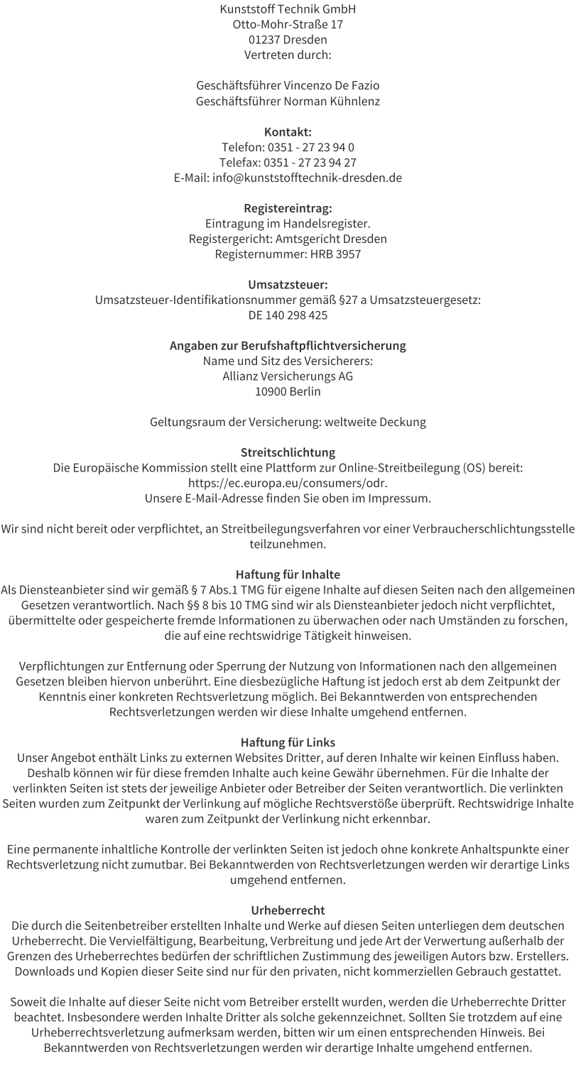 Kunststoff Technik GmbH Otto-Mohr-Strae 17 01237 Dresden Vertreten durch:  Geschftsfhrer Vincenzo De Fazio Geschftsfhrer Norman Khnlenz  Kontakt: Telefon: 0351 - 27 23 94 0 Telefax: 0351 - 27 23 94 27 E-Mail: info@kunststofftechnik-dresden.de  Registereintrag: Eintragung im Handelsregister. Registergericht: Amtsgericht Dresden Registernummer: HRB 3957  Umsatzsteuer: Umsatzsteuer-Identifikationsnummer gem 27 a Umsatzsteuergesetz: DE 140 298 425  Angaben zur Berufshaftpflichtversicherung Name und Sitz des Versicherers: Allianz Versicherungs AG 10900 Berlin  Geltungsraum der Versicherung: weltweite Deckung  Streitschlichtung Die Europische Kommission stellt eine Plattform zur Online-Streitbeilegung (OS) bereit: https://ec.europa.eu/consumers/odr. Unsere E-Mail-Adresse finden Sie oben im Impressum.  Wir sind nicht bereit oder verpflichtet, an Streitbeilegungsverfahren vor einer Verbraucherschlichtungsstelle teilzunehmen.  Haftung fr Inhalte Als Diensteanbieter sind wir gem  7 Abs.1 TMG fr eigene Inhalte auf diesen Seiten nach den allgemeinen Gesetzen verantwortlich. Nach  8 bis 10 TMG sind wir als Diensteanbieter jedoch nicht verpflichtet, bermittelte oder gespeicherte fremde Informationen zu berwachen oder nach Umstnden zu forschen, die auf eine rechtswidrige Ttigkeit hinweisen.  Verpflichtungen zur Entfernung oder Sperrung der Nutzung von Informationen nach den allgemeinen Gesetzen bleiben hiervon unberhrt. Eine diesbezgliche Haftung ist jedoch erst ab dem Zeitpunkt der Kenntnis einer konkreten Rechtsverletzung mglich. Bei Bekanntwerden von entsprechenden Rechtsverletzungen werden wir diese Inhalte umgehend entfernen.  Haftung fr Links Unser Angebot enthlt Links zu externen Websites Dritter, auf deren Inhalte wir keinen Einfluss haben. Deshalb knnen wir fr diese fremden Inhalte auch keine Gewhr bernehmen. Fr die Inhalte der verlinkten Seiten ist stets der jeweilige Anbieter oder Betreiber der Seiten verantwortlich. Die verlinkten Seiten wurden zum Zeitpunkt der Verlinkung auf mgliche Rechtsverste berprft. Rechtswidrige Inhalte waren zum Zeitpunkt der Verlinkung nicht erkennbar.  Eine permanente inhaltliche Kontrolle der verlinkten Seiten ist jedoch ohne konkrete Anhaltspunkte einer Rechtsverletzung nicht zumutbar. Bei Bekanntwerden von Rechtsverletzungen werden wir derartige Links umgehend entfernen.  Urheberrecht Die durch die Seitenbetreiber erstellten Inhalte und Werke auf diesen Seiten unterliegen dem deutschen Urheberrecht. Die Vervielfltigung, Bearbeitung, Verbreitung und jede Art der Verwertung auerhalb der Grenzen des Urheberrechtes bedrfen der schriftlichen Zustimmung des jeweiligen Autors bzw. Erstellers. Downloads und Kopien dieser Seite sind nur fr den privaten, nicht kommerziellen Gebrauch gestattet.  Soweit die Inhalte auf dieser Seite nicht vom Betreiber erstellt wurden, werden die Urheberrechte Dritter beachtet. Insbesondere werden Inhalte Dritter als solche gekennzeichnet. Sollten Sie trotzdem auf eine Urheberrechtsverletzung aufmerksam werden, bitten wir um einen entsprechenden Hinweis. Bei Bekanntwerden von Rechtsverletzungen werden wir derartige Inhalte umgehend entfernen.