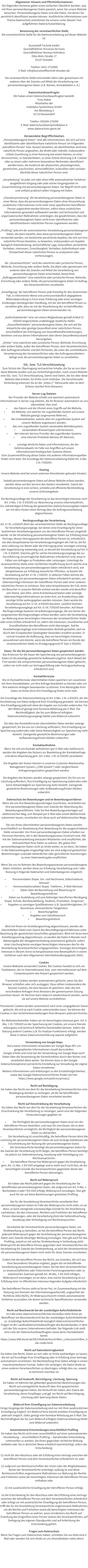 Allgemeiner Hinweis und Pflichtinformationen Die folgenden Hinweise geben einen einfachen berblick darber, was mit Ihren personenbezogenen Daten passiert, wenn Sie unsere Website besuchen. Personenbezogene Daten sind alle Daten, mit denen Sie persnlich identifiziert werden knnen. Ausfhrliche Informationen zum Thema Datenschutz entnehmen Sie unserer unter diesem Text aufgefhrten Datenschutzerklrung.  Benennung der verantwortlichen Stelle Die verantwortliche Stelle fr die Datenverarbeitung auf dieser Website ist:  Kunststoff Technik GmbH Geschftsfhrer Vincenzo De Fazio Geschftsfhrer Norman Khnlenz Otto-Mohr-Strae 17 01237 Dresden  Telefon: 0351-2723940 E-Mail: info@kunststofftechnik-dresden.de  Die verantwortliche Stelle entscheidet allein oder gemeinsam mit anderen ber die Zwecke und Mittel der Verarbeitung von personenbezogenen Daten (z.B. Namen, Kontaktdaten o. .).  Datenschutzbeauftragter Wir haben einen Datenschutzbeauftragten bestellt. Tony Nobst Mitarbeiter der mobilplus Systemhaus GmbH Am Wsteberg 3 01723 Kesselsdorf  Telefon: 035204-270350 E-Mail: datenschutzteam@mobilplus.it www.datenschutz-genie.de   Verwendete Begrifflichkeiten Personenbezogene Daten sind alle Informationen, die sich auf eine identifizierte oder identifizierbare natrliche Person (im Folgenden betroffene Person bzw. Nutzer) beziehen; als identifizierbar wird eine natrliche Person angesehen, die direkt oder indirekt, insbesondere mittels Zuordnung zu einer Kennung wie einem Namen, zu einer Kennnummer, zu Standortdaten, zu einer Online-Kennung (z.B. Cookie) oder zu einem oder mehreren besonderen Merkmalen identifiziert werden kann, die Ausdruck der physischen, physiologischen, genetischen, psychischen, wirtschaftlichen, kulturellen oder sozialen Identitt dieser natrlichen Person sind.  Verarbeitung ist jeder mit oder ohne Hilfe automatisierter Verfahren ausgefhrten Vorgang oder jede solche Vorgangsreihe im Zusammenhang mit personenbezogenen Daten. Der Begriff reicht weit und umfasst praktisch jeden Umgang mit Daten.  Pseudonymisierung die Verarbeitung personenbezogener Daten in einer Weise, dass die personenbezogenen Daten ohne Hinzuziehung zustzlicher Informationen nicht mehr einer spezifischen betroffenen Person zugeordnet werden knnen, sofern diese zustzlichen Informationen gesondert aufbewahrt werden und technischen und organisatorischen Manahmen unterliegen, die gewhrleisten, dass die personenbezogenen Daten nicht einer identifizierten oder identifizierbaren natrlichen Person zugewiesen werden;  Profiling jede Art der automatisierten Verarbeitung personenbezogener Daten, die darin besteht, dass diese personenbezogenen Daten verwendet werden, um bestimmte persnliche Aspekte, die sich auf eine natrliche Person beziehen, zu bewerten, insbesondere um Aspekte bezglich Arbeitsleistung, wirtschaftliche Lage, Gesundheit, persnliche Vorlieben, Interessen, Zuverlssigkeit, Verhalten, Aufenthaltsort oder Ortswechsel dieser natrlichen Person zu analysieren oder vorherzusagen;  Als Verantwortlicher wird die natrliche oder juristische Person, Behrde, Einrichtung oder andere Stelle, die allein oder gemeinsam mit anderen ber die Zwecke und Mittel der Verarbeitung von personenbezogenen Daten entscheidet, bezeichnet. Auftragsverarbeiter eine natrliche oder juristische Person, Behrde, Einrichtung oder andere Stelle, die personenbezogene Daten im Auftrag des Verantwortlichen verarbeitet;  Einwilligung der betroffenen Person jede freiwillig fr den bestimmten Fall, in informierter Weise und unmissverstndlich abgegebene Willensbekundung in Form einer Erklrung oder einer sonstigen eindeutigen besttigenden Handlung, mit der die betroffene Person zu verstehen gibt, dass sie mit der Verarbeitung der sie betreffenden personenbezogenen Daten einverstanden ist;  Aufsichtsbehrde eine von einem Mitgliedstaat gem Artikel 51 DSGVO eingerichtete unabhngige staatliche Stelle; Gesundheitsdaten personenbezogene Daten, die sich auf die krperliche oder geistige Gesundheit einer natrlichen Person, einschlielich der Erbringung von Gesundheitsdienstleistungen, beziehen und aus denen Informationen ber deren Gesundheitszustand hervorgehen; Dritter eine natrliche oder juristische Person, Behrde, Einrichtung oder andere Stelle, auer der betroffenen Person, dem Verantwortlichen, dem Auftragsverarbeiter und den Personen, die unter der unmittelbaren Verantwortung des Verantwortlichen oder des Auftragsverarbeiters befugt sind, die personenbezogenen Daten zu verarbeiten.  SSL- bzw. TLS-Verschlsselung  Zum Schutz der bertragung vertraulicher Inhalte, die Sie an uns ber diese Website senden und aus Sicherheitsgrnden, nutzt unsere Website eine SSL- bzw. TLS-Verschlsselung. Damit sind Daten, die Sie ber diese Website bermitteln, fr Dritte nicht mitlesbar. Die Verschlsselte Verbindung erkennen Sie an der https:// Adresszeile oder an dem Schloss-Symbol Ihres Browsers.  Server-Log-Dateien  Der Provider der Website erhebt und speichert automatisch Informationen in Server-Log-Dateien, die Ihr Browser automatisch an uns bermittelt. Dies sind: 	das Datum und die Uhrzeit eines Zugriffs auf die Website, 	die Website, von welcher ein zugreifendes System auf unsere Website gelangt (sogenannte Referrer), 	die Unterwebseiten, welche ber ein zugreifendes System auf unserer Website angesteuert werden, 	das vom zugreifenden System verwendete Betriebssystem, 	verwendeten Browsertypen und Versionen, 	der Internet-Service-Provider des zugreifenden Systems  	eine Internet-Protokoll-Adresse (IP-Adresse),  	sonstige hnliche Daten und Informationen, die der Gefahrenabwehr im Falle von Angriffen auf unsere informationstechnologischen Systeme dienen. Eine Zusammenfhrung dieser Daten mit anderen Informationsquellen findet nicht statt. Die Grundlage der Datenverarbeitung bildet Art. 6 Abs. 1 lit. f DSGVO.  Hosting  Unsere Website wird bei einem externen Dienstleister gehostet (Hoster).  Sobald personenbezogene Daten auf dieser Website erfasst werden, werden diese auf den Servern des Hosters verarbeitet. Zweck der Verarbeitung ist eine sichere, schnelle und effiziente Bereitstellung unseres Onlineangebots.   Die Rechtsgrundlage der Verarbeitung ist das berechtigte Interesse nach Art. 6 Abs. 1 lit. f) DSGVO zur Absicherung unseres Internetauftritts. Zur vollstndigen Erfllung der gesetzlichen Datenschutzvorgaben haben wir mit dem Hoster einen Vertrag ber die Auftragsverarbeitung abgeschlossen.  Rechtsgrundlage der Verarbeitung  Art. 6 I lit. a DSGVO dient der verantwortlichen Stelle als Rechtsgrundlage fr Verarbeitungsvorgnge, bei denen eine Einwilligung fr einen bestimmten Verarbeitungszweck von der betroffenen Person eingeholt wurde. Ist die Verarbeitung personenbezogener Daten zur Erfllung eines Vertrags, dessen Vertragspartei die betroffene Person ist, erforderlich, wie dies beispielsweise bei Verarbeitungsvorgngen der Fall ist, die fr eine Lieferung von Waren oder die Erbringung einer sonstigen Leistung oder Gegenleistung notwendig sind, so beruht die Verarbeitung auf Art. 6 I lit. b DSGVO. Gleiches gilt fr solche Verarbeitungsvorgnge die zur Durchfhrung vorvertraglicher Manahmen erforderlich sind, etwa in Fllen von Anfragen zu Produkten oder Leistungen. Unterliegt die verantwortliche Stelle einer rechtlichen Verpflichtung durch welche eine Verarbeitung von personenbezogenen Daten erforderlich wird, wie beispielsweise zur Erfllung steuerlicher Pflichten, so basiert die Verarbeitung auf Art. 6 I lit. c DSGVO. In seltenen Fllen knnte die Verarbeitung von personenbezogenen Daten erforderlich werden, um lebenswichtige Interessen der betroffenen Person oder einer anderen natrlichen Person zu schtzen. Dies wre beispielsweise der Fall, wenn ein Besucher in unserem Betrieb verletzt werden wrde und daraufhin sein Name, sein Alter, seine Krankenkassendaten oder sonstige lebenswichtige Informationen an einen Arzt, ein Krankenhaus oder sonstige Dritte weitergegeben werden mssten. Dann wrde die Verarbeitung auf Art. 6 I lit. d DSGVO beruhen. Letztlich knnten Verarbeitungsvorgnge auf Art. 6 I lit. f DSGVO beruhen. Auf dieser Rechtsgrundlage basieren Verarbeitungsvorgnge, die von keiner der vorgenannten Rechtsgrundlagen erfasst werden, wenn die Verarbeitung zur Wahrung eines berechtigten Interesses der verantwortlichen Stelle oder eines Dritten erforderlich ist, sofern die Interessen, Grundrechte und Grundfreiheiten des Betroffenen nicht berwiegen. Solche Verarbeitungsvorgnge sind insbesondere deshalb gestattet, weil sie durch den Europischen Gesetzgeber besonders erwhnt wurden. Er vertrat insoweit die Auffassung, dass ein berechtigtes Interesse anzunehmen sein knnte, wenn die betroffene Person ein Kunde der verantwortlichen Stelle ist (Erwgungsgrund 47 Satz 2 DSGVO).  Dauer, fr die die personenbezogenen Daten gespeichert werden  Das Kriterium fr die Dauer der Speicherung von personenbezogenen Daten ist die jeweilige gesetzliche Aufbewahrungsfrist. Nach Ablauf der Frist werden die entsprechenden personenbezogenen Daten gelscht, sofern sie nicht mehr zur Vertragserfllung oder Vertragsanbahnung erforderlich sind.  Kontaktformular  Die im Kontaktformular bermittelten Daten speichern wir zusammen mit Ihren Kontaktdaten, um Ihre Anfrage bearbeitet zu knnen oder um Ihre weiteren Anliegen beantworten zu knnen. Eine Weitergabe Ihrer Daten an Dritte ohne Ihre Einwilligung findet nicht statt.   Die Grundlage der Datenverarbeitung ist Art. 6 Abs. 1 lit. a DSGVO, der die Verarbeitung von Daten Aufgrund Ihrer Einwilligung gestattet. Sie knnen Ihre Einwilligung jederzeit ohne die Angabe von Grnden widerrufen. Fr den Widerruf gengt eine formlose Mitteilung per E-Mail. Die Rechtmigkeit, der bis zum Widerruf erfolgten Datenverarbeitungsvorgnge bleibt vom Widerruf unberhrt.  Die ber das Kontaktformular bermittelten Daten werden solange gespeichert, bis Sie uns zur Lschung auffordern, Ihre Einwilligung zur Speicherung widerrufen oder keine Notwendigkeit zur Speicherung mehr besteht. Zwingende gesetzliche Bestimmungen oder Aufbewahrungsfristen bleiben unberhrt.  Kontaktaufnahme  Wenn Sie mit uns Kontakt aufnehmen (per E-Mail oder telefonisch) werden die Angaben des Nutzers zur Bearbeitung der Kontaktanfrage und deren Abwicklung gem. Art. 6 Abs. 1 lit. b) DSGVO verarbeitet.  Die Angaben der Nutzer knnen in unserem Customer-Relationship-Management System (CRM System) oder vergleichbarer Anfragenorganisation gespeichert werden.  Die Angaben des Nutzers werden solange gespeichert, bis Sie uns zur Lschung auffordern, Ihre Einwilligung zur Speicherung widerrufen oder keine Notwendigkeit zur Speicherung mehr besteht. Zwingende gesetzliche Bestimmungen oder Aufbewahrungsfristen bleiben unberhrt.  Datenschutz bei Bewerbungen und im Bewerbungsverfahren  Wenn Sie uns Ihre Bewerbungsunterlagen zuschicken, verarbeiten wir Ihre personenbezogenen Daten zum Zwecke der Abwicklung des Bewerbungsverfahrens. Falls Sie Ihre Bewerbungsunterlagen auf elektronischen Weg, zum Beispiel per E-Mail oder einem Webformular zukommen lassen, verarbeiten wir diese auch auf elektronischen Wege.   Die von Ihnen bermittelten personenbezogenen Daten werden ausschlielich zur Bearbeitung Ihrer Bewerbung fr die ausgeschriebene Stelle verwendet. Von Ihren personenbezogenen Daten erhalten nur Personen Kenntnis, die in den Bewerbungsprozess involviert sind. Alle mit der Datenverarbeitung betrauten Mitarbeiter sind verpflichtet, die Vertraulichkeit Ihrer Daten zu wahren. Wir geben Ihre personenbezogenen Daten nicht an Dritte weiter, es sei denn, Sie haben in die Datenweitergabe eingewilligt oder wir sind aufgrund gesetzlicher Bestimmungen und/oder behrdlicher oder gerichtlicher Anordnungen zu einer Datenweitergabe verpflichtet.  Wenn Sie uns im Rahmen des Bewerbungsprozesses personenbezogene Daten mitteilen, werden diese zur Erhebung, Verarbeitung und / oder Nutzung in folgende Datenarten und Datenkategorien eingeteilt:  	Personendaten (bspw. Vor- und Nachname, Geburtsdatum, Adresse) 	Kommunikationsdaten (bspw. Telefonnr., E-Mail-Adresse) 	Daten ber die Beurteilung und Bewertung im Bewerbungsverfahren 	Daten zur Ausbildung und zum bisherigen beruflichen Werdegang (bspw. Schule, Berufsausbildung, Studium, Promotion, Zeugnisse) 	Angaben zu sonstigen Qualifikationen (z.B. Sprachfertigkeiten, PC-Kenntnisse, ehrenamtliche Ttigkeiten) 	Bewerbungsfoto 	Angaben zum Gehaltswunsch 	Bewerbungshistorie  Wird mit Ihnen ein Anstellungsvertrag abgeschlossen, werden die bermittelten Daten zum Zweck des Beschftigungsverhltnisses unter Beachtung der gesetzlichen Vorschriften gespeichert. Wird mit Ihnen kein Anstellungsvertrag abgeschlossen, so werden die Daten 6 Monate nach Bekanntgabe der Absageentscheidung automatisch gelscht, sofern einer Lschung keine sonstigen berechtigten Interessen des fr die Verarbeitung Verantwortlichen entgegenstehen. Sonstiges berechtigtes Interesse in diesem Sinne ist beispielsweise eine Beweispflicht in einem Verfahren nach dem Allgemeinen Gleichbehandlungsgesetz (AGG).  Cookies  Unsere Webseite verwendet Cookies. Bei Cookies handelt es sich um Textdateien, die im Internetbrowser bzw. vom Internetbrowser auf dem Computersystem des Nutzers gespeichert werden.   Transiente Cookies werden automatisiert gelscht, wenn Sie den Browser schlieen oder sich ausloggen. Dazu zhlen insbesondere die Session-Cookies, die eine Session-ID speichern, ber die sich verschiedene Anfragen Ihres Browsers der gemeinsamen Sitzung zuordnen lassen. Ihr Rechner kann dadurch wiedererkannt werden, wenn sie auf unsere Website zurckkehren.   Persistente Cookies werden automatisch nach einer vorgegebenen Dauer gelscht, die sich je nach Cookie unterscheiden kann. Sie knnen die Cookies in den Sicherheitseinstellungen Ihres Browsers jederzeit lschen.  Als Webseitenbetreiber haben wir ein berechtigtes Interesse gem. Art. 6 Abs. 1 lit. f DSGVO an der Speicherung der Cookies, um unsere Dienste reibungslos und technisch fehlerfrei bereitstellen knnen. Sofern die Setzung anderer Cookies (z.B. fr Analyse-Funktionen) erfolgt, werden diese in dieser Datenschutzerklrung separat aufgefhrt.  Verwendung von Google Maps  Auf unserer Internetseite verwenden wir Google Maps API, um geographische Informationen visuell darzustellen.  Google erhebt und nutzt bei der Verwendung von Google Maps auch Daten ber die Verwendung der Kartenfunktion durch den Nutzer und verarbeitet diese weiter. Sie knnen dazu in den Google Datenschutzoptionen persnliche Einstellung zur Verwaltung der eigene Daten vornehmen.  Weitere Informationen und Anleitungen zu den Einstellmglichkeiten, sowie den Google Datenschutzrichtlinien finden Sie hier: https://www.google.com/policies/privacy/  Recht auf Besttigung  Sie haben das Recht von dem fr die Verarbeitung Verantwortlichen eine Besttigung darber zu verlangen, ob die Sie betreffenden personenbezogenen Daten verarbeitet werden.   Recht auf Einschrnkung der Verarbeitung  Sie haben das Recht von dem fr die Verarbeitung Verantwortlichen die Einschrnkung der Verarbeitung zu verlangen, wenn eine der folgenden Voraussetzungen gegeben ist:  	Die Richtigkeit der personenbezogenen Daten wird von der betroffenen Person bestritten, und zwar fr eine Dauer, die es dem Verantwortlichen ermglicht, die Richtigkeit der personenbezogenen Daten zu berprfen. 	Die Verarbeitung ist unrechtmig, die betroffene Person lehnt die Lschung der personenbezogenen Daten ab und verlangt stattdessen die Einschrnkung der Nutzung der personenbezogenen Daten. 	Der Verantwortliche bentigt die personenbezogenen Daten fr die Zwecke der Verarbeitung nicht lnger, die betroffene Person bentigt sie jedoch zur Geltendmachung, Ausbung oder Verteidigung von Rechtsansprchen. 	Die betroffene Person hat Widerspruch gegen die Verarbeitung gem. Art. 21 Abs. 1 DS-GVO eingelegt und es steht noch nicht fest, ob die berechtigten Grnde des Verantwortlichen gegenber denen der betroffenen Person berwiegen.  Recht auf Widerspruch  Sie haben das Recht jederzeit gegen die Verarbeitung der Sie betreffenden personenbezogenen Daten, die aufgrund von Art. 6 Abs. 1 Buchstaben e oder f DS-GVO erfolgt, Widerspruch einzulegen. Dies gilt auch fr ein auf diese Bestimmungen gesttztes Profiling.  Der fr die Verarbeitung Verantwortliche verarbeitet Ihre personenbezogenen Daten im Falle des Widerspruchs nicht mehr, es sei denn, er kann zwingende schutzwrdige Grnde fr die Verarbeitung nachweisen, die den Interessen, Rechten und Freiheiten der betroffenen Person berwiegen, oder die Verarbeitung dient der Geltendmachung, Ausbung oder Verteidigung von Rechtsansprchen.  Verarbeitet der Verantwortliche personenbezogene Daten, um Direktwerbung zu betreiben, so hat die betroffene Person das Recht, jederzeit Widerspruch gegen die Verarbeitung der personenbezogenen Daten zum Zwecke derartiger Werbung einzulegen. Dies gilt auch fr das Profiling, soweit es mit solcher Direktwerbung in Verbindung steht. Widerspricht die betroffene Person gegenber dem Verantwortlichen der Verarbeitung fr Zwecke der Direktwerbung, so wird der Verantwortliche die personenbezogenen Daten nicht mehr fr diese Zwecke verarbeiten.  Zudem hat die betroffene Person das Recht, aus Grnden, die sich aus ihrer besonderen Situation ergeben, gegen die sie betreffende Verarbeitung personenbezogener Daten, die bei dem Verantwortlichen zu wissenschaftlichen oder historischen Forschungszwecken oder zu statistischen Zwecken gem Art. 89 Abs. 1 DS-GVO erfolgen, Widerspruch einzulegen, es sei denn, eine solche Verarbeitung ist zur Erfllung einer im ffentlichen Interesse liegenden Aufgabe erforderlich.  Der betroffenen Person steht es ferner frei, im Zusammenhang mit der Nutzung von Diensten der Informationsgesellschaft, ungeachtet der Richtlinie 2002/58/EG, ihr Widerspruchsrecht mittels automatisierter Verfahren auszuben, bei denen technische Spezifikationen verwendet werden.  Recht auf Beschwerde bei der zustndigen Aufsichtsbehrde Im Falle eines datenschutzrechtlichen Verstoes steht Ihnen als Betroffener ein Beschwerderecht bei der zustndigen Aufsichtsbehrde zu. Zustndige Aufsichtsbehrde bezglich datenschutzrechtlicher Fragen ist der Landesdatenschutzbeauftragte des Bundeslandes, in dem sich der Sitz unseres Unternehmens befindet. Der folgende Link stellt eine Liste der Datenschutzbeauftragten sowie deren Kontaktdaten bereit: https://www.bfdi.bund.de/DE/Infothek/Anschriften_Links/anschriften_links-node.html.  Recht auf Datenbertragbarkeit  Sie haben das Recht, Daten an sich oder an Dritte aushndigen zu lassen, die wir auf Grundlage Ihrer Einwilligung oder in Erfllung eines Vertrags automatisiert verarbeiten. Die Bereitstellung Ihrer Daten erfolgt in einem maschinenlesbaren Format. Sofern Sie verlangen, die Daten direkt an einen anderen Verantwortlichen zu bertragen, erfolgt dies nur, soweit es technisch machbar ist.  Recht auf Auskunft, Berichtigung, Lschung, Sperrung  Sie haben im Rahmen der geltenden gesetzlichen Bestimmungen das Recht auf unentgeltliche Auskunft ber Ihre gespeicherten personenbezogenen Daten, die Herkunft der Daten, den Zweck der Verarbeitung, deren Empfnger und ggf. ein Recht auf Berichtigung, Lschung oder Sperrung dieser Daten.   Widerruf Ihrer Einwilligung zur Datenverarbeitung  Einige Vorgnge der Datenverarbeitung sind nur mit Ihrer ausdrcklichen Einwilligung mglich. Ein Widerruf Ihrer bereits erteilten Einwilligung ist jederzeit mglich. Dafr gengt eine formlose Mitteilung per E-Mail. Die Rechtmigkeit der bis zum Widerruf erfolgten Datenverarbeitung bleibt vom Widerruf unberhrt.  Automatisierte Entscheidungen einschlielich Profiling  Sie haben das Recht nicht einer ausschlielich auf einer automatisierten Verarbeitung  einschlielich Profiling  beruhenden Entscheidung unterworfen zu werden, die Ihnen gegenber rechtliche Wirkung entfaltet oder Sie in hnlicher Weise erheblich beeintrchtigt, sofern die Entscheidung:  (1) nicht fr den Abschluss oder die Erfllung eines Vertrags zwischen der betroffenen Person und dem Verantwortlichen erforderlich ist, oder   (2) aufgrund von Rechtsvorschriften der Union oder der Mitgliedstaaten, denen der Verantwortliche unterliegt, zulssig ist und diese Rechtsvorschriften angemessene Manahmen zur Wahrung der Rechte und Freiheiten sowie der berechtigten Interessen der betroffenen Person enthalten oder   (3) mit ausdrcklicher Einwilligung der betroffenen Person erfolgt.  Ist die Entscheidung fr den Abschluss oder die Erfllung eines Vertrags zwischen der betroffenen Person und dem Verantwortlichen erforderlich oder erfolgt sie mit ausdrcklicher Einwilligung der betroffenen Person, trifft der fr die Verarbeitung Verantwortliche angemessene Manahmen, um die Rechte und Freiheiten sowie die berechtigten Interessen der betroffenen Person zu wahren, wozu mindestens das Recht auf Erwirkung des Eingreifens einer Person seitens des Verantwortlichen, auf Darlegung des eigenen Standpunkts und auf Anfechtung der Entscheidung gehrt.  Fragen zum Datenschutz Wenn Sie Fragen zum Datenschutz haben, schreiben Sie uns bitte eine E-Mail oder wenden Sie sich direkt an uns (Kontaktdaten siehe oben).