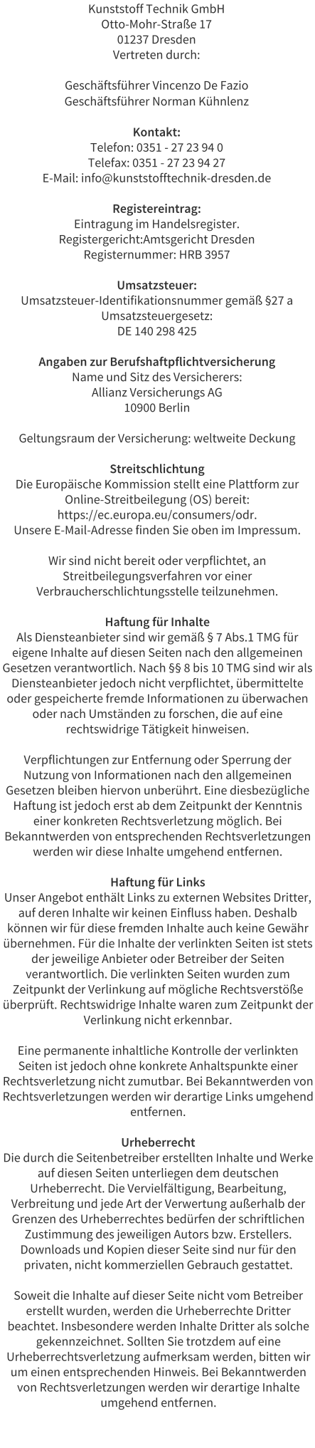 Kunststoff Technik GmbH Otto-Mohr-Strae 17 01237 Dresden Vertreten durch:  Geschftsfhrer Vincenzo De Fazio Geschftsfhrer Norman Khnlenz  Kontakt: Telefon: 0351 - 27 23 94 0 Telefax: 0351 - 27 23 94 27 E-Mail: info@kunststofftechnik-dresden.de  Registereintrag: Eintragung im Handelsregister. Registergericht:Amtsgericht Dresden Registernummer: HRB 3957  Umsatzsteuer: Umsatzsteuer-Identifikationsnummer gem 27 a Umsatzsteuergesetz: DE 140 298 425  Angaben zur Berufshaftpflichtversicherung Name und Sitz des Versicherers: Allianz Versicherungs AG 10900 Berlin  Geltungsraum der Versicherung: weltweite Deckung  Streitschlichtung Die Europische Kommission stellt eine Plattform zur Online-Streitbeilegung (OS) bereit: https://ec.europa.eu/consumers/odr. Unsere E-Mail-Adresse finden Sie oben im Impressum.  Wir sind nicht bereit oder verpflichtet, an Streitbeilegungsverfahren vor einer Verbraucherschlichtungsstelle teilzunehmen.  Haftung fr Inhalte Als Diensteanbieter sind wir gem  7 Abs.1 TMG fr eigene Inhalte auf diesen Seiten nach den allgemeinen Gesetzen verantwortlich. Nach  8 bis 10 TMG sind wir als Diensteanbieter jedoch nicht verpflichtet, bermittelte oder gespeicherte fremde Informationen zu berwachen oder nach Umstnden zu forschen, die auf eine rechtswidrige Ttigkeit hinweisen.  Verpflichtungen zur Entfernung oder Sperrung der Nutzung von Informationen nach den allgemeinen Gesetzen bleiben hiervon unberhrt. Eine diesbezgliche Haftung ist jedoch erst ab dem Zeitpunkt der Kenntnis einer konkreten Rechtsverletzung mglich. Bei Bekanntwerden von entsprechenden Rechtsverletzungen werden wir diese Inhalte umgehend entfernen.  Haftung fr Links Unser Angebot enthlt Links zu externen Websites Dritter, auf deren Inhalte wir keinen Einfluss haben. Deshalb knnen wir fr diese fremden Inhalte auch keine Gewhr bernehmen. Fr die Inhalte der verlinkten Seiten ist stets der jeweilige Anbieter oder Betreiber der Seiten verantwortlich. Die verlinkten Seiten wurden zum Zeitpunkt der Verlinkung auf mgliche Rechtsverste berprft. Rechtswidrige Inhalte waren zum Zeitpunkt der Verlinkung nicht erkennbar.  Eine permanente inhaltliche Kontrolle der verlinkten Seiten ist jedoch ohne konkrete Anhaltspunkte einer Rechtsverletzung nicht zumutbar. Bei Bekanntwerden von Rechtsverletzungen werden wir derartige Links umgehend entfernen.  Urheberrecht Die durch die Seitenbetreiber erstellten Inhalte und Werke auf diesen Seiten unterliegen dem deutschen Urheberrecht. Die Vervielfltigung, Bearbeitung, Verbreitung und jede Art der Verwertung auerhalb der Grenzen des Urheberrechtes bedrfen der schriftlichen Zustimmung des jeweiligen Autors bzw. Erstellers. Downloads und Kopien dieser Seite sind nur fr den privaten, nicht kommerziellen Gebrauch gestattet.  Soweit die Inhalte auf dieser Seite nicht vom Betreiber erstellt wurden, werden die Urheberrechte Dritter beachtet. Insbesondere werden Inhalte Dritter als solche gekennzeichnet. Sollten Sie trotzdem auf eine Urheberrechtsverletzung aufmerksam werden, bitten wir um einen entsprechenden Hinweis. Bei Bekanntwerden von Rechtsverletzungen werden wir derartige Inhalte umgehend entfernen.